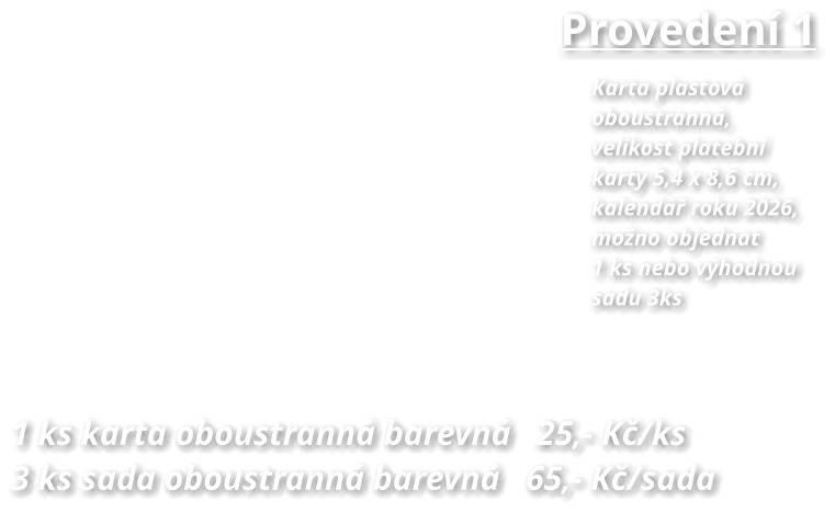Provedení 1 Karta plastová  oboustranná, velikost platební karty 5,4 x 8,6 cm,  kalendář roku 2026, možno objednat 1 ks nebo výhodnou sadu 3ks  1 ks karta oboustranná barevná   25,- Kč/ks 3 ks sada oboustranná barevná   65,- Kč/sada